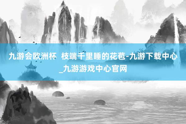 九游会欧洲杯  枝端千里睡的花苞-九游下载中心_九游游戏中心官网
