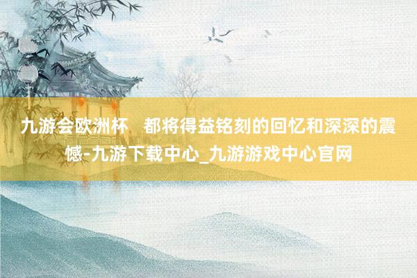 九游会欧洲杯   都将得益铭刻的回忆和深深的震憾-九游下载中心_九游游戏中心官网
