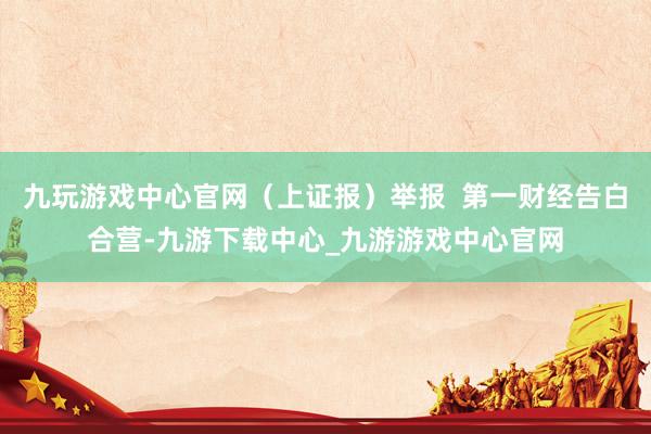 九玩游戏中心官网（上证报）举报  第一财经告白合营-九游下载中心_九游游戏中心官网