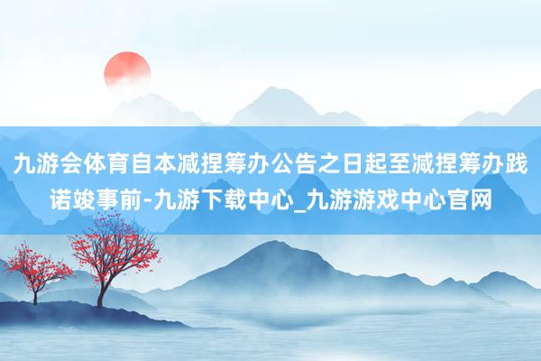 九游会体育自本减捏筹办公告之日起至减捏筹办践诺竣事前-九游下载中心_九游游戏中心官网