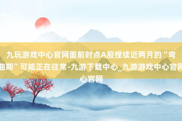 九玩游戏中心官网面前时点A股捏续近两月的“弯曲期”可能正在往常-九游下载中心_九游游戏中心官网
