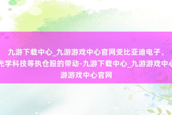 九游下载中心_九游游戏中心官网受比亚迪电子、舜宇光学科技等执仓股的带动-九游下载中心_九游游戏中心官网