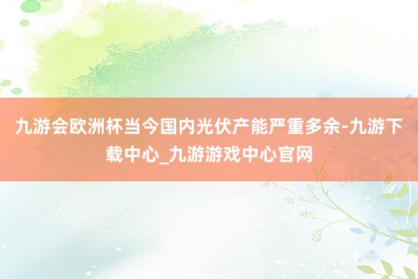 九游会欧洲杯当今国内光伏产能严重多余-九游下载中心_九游游戏中心官网
