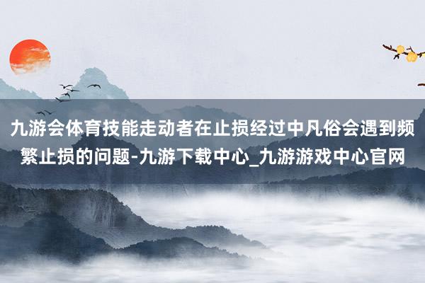 九游会体育技能走动者在止损经过中凡俗会遇到频繁止损的问题-九游下载中心_九游游戏中心官网