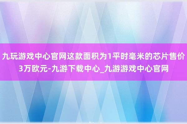 九玩游戏中心官网这款面积为1平时毫米的芯片售价3万欧元-九游下载中心_九游游戏中心官网