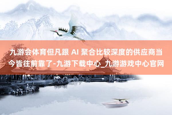 九游会体育但凡跟 AI 聚合比较深度的供应商当今皆往前靠了-九游下载中心_九游游戏中心官网