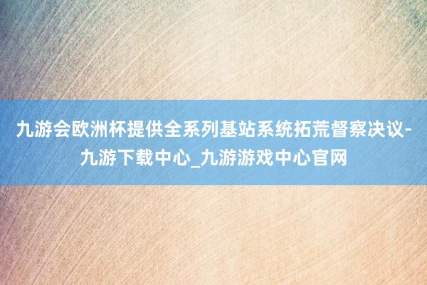 九游会欧洲杯提供全系列基站系统拓荒督察决议-九游下载中心_九游游戏中心官网