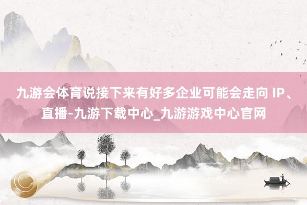 九游会体育说接下来有好多企业可能会走向 IP、直播-九游下载中心_九游游戏中心官网