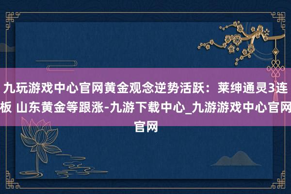 九玩游戏中心官网黄金观念逆势活跃：莱绅通灵3连板 山东黄金等跟涨-九游下载中心_九游游戏中心官网