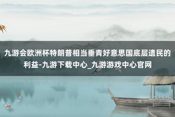九游会欧洲杯特朗普相当垂青好意思国底层遗民的利益-九游下载中心_九游游戏中心官网