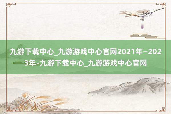 九游下载中心_九游游戏中心官网2021年—2023年-九游下载中心_九游游戏中心官网