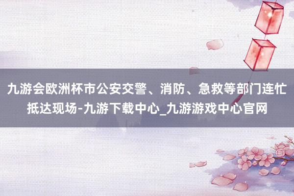 九游会欧洲杯市公安交警、消防、急救等部门连忙抵达现场-九游下载中心_九游游戏中心官网
