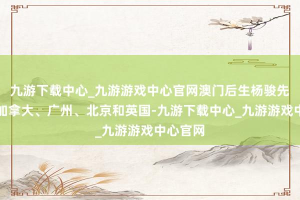 九游下载中心_九游游戏中心官网澳门后生杨骏先后盘曲加拿大、广州、北京和英国-九游下载中心_九游游戏中心官网