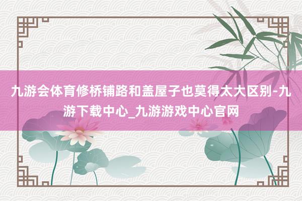 九游会体育修桥铺路和盖屋子也莫得太大区别-九游下载中心_九游游戏中心官网