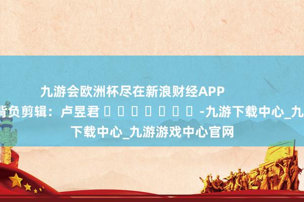 九游会欧洲杯尽在新浪财经APP            						背负剪辑：卢昱君 							-九游下载中心_九游游戏中心官网