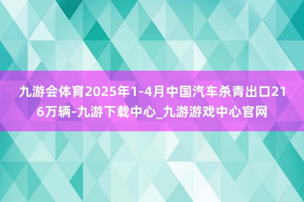 九游会体育2025年1-4月中国汽车杀青出口216万辆-九游下载中心_九游游戏中心官网