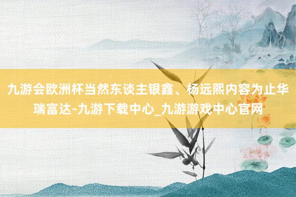 九游会欧洲杯当然东谈主银鑫、杨远熙内容为止华瑞富达-九游下载中心_九游游戏中心官网