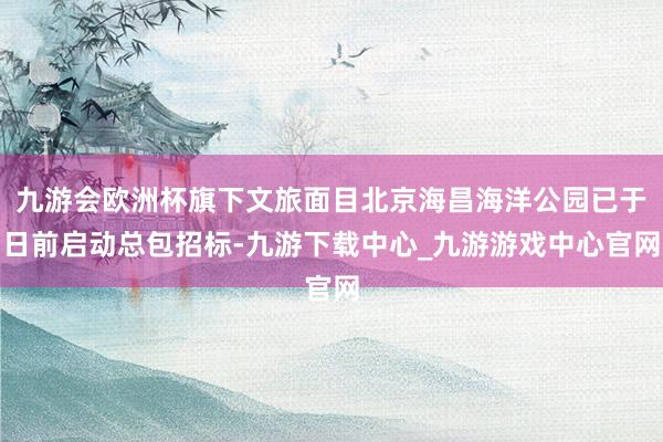 九游会欧洲杯旗下文旅面目北京海昌海洋公园已于日前启动总包招标-九游下载中心_九游游戏中心官网