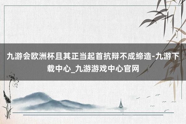 九游会欧洲杯且其正当起首抗辩不成缔造-九游下载中心_九游游戏中心官网