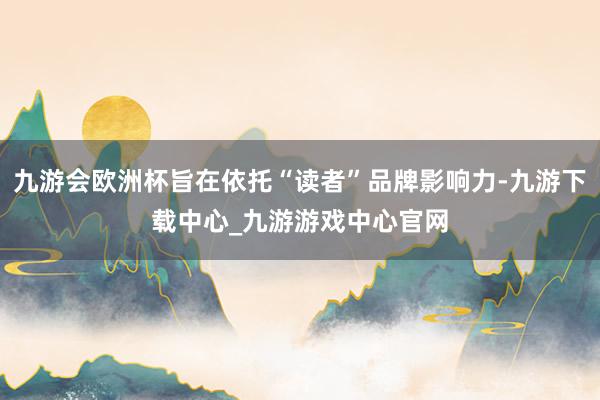 九游会欧洲杯旨在依托“读者”品牌影响力-九游下载中心_九游游戏中心官网