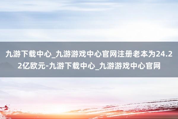 九游下载中心_九游游戏中心官网注册老本为24.22亿欧元-九游下载中心_九游游戏中心官网