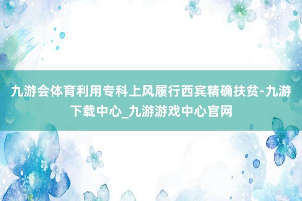 九游会体育利用专科上风履行西宾精确扶贫-九游下载中心_九游游戏中心官网