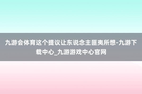 九游会体育这个提议让东说念主匪夷所想-九游下载中心_九游游戏中心官网