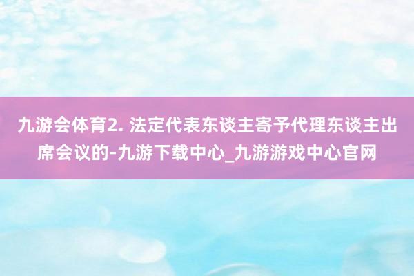 九游会体育2. 法定代表东谈主寄予代理东谈主出席会议的-九游下载中心_九游游戏中心官网