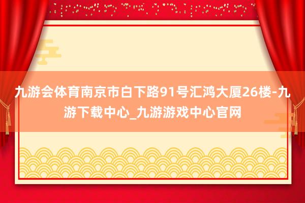 九游会体育南京市白下路91号汇鸿大厦26楼-九游下载中心_九游游戏中心官网