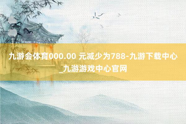 九游会体育000.00 元减少为788-九游下载中心_九游游戏中心官网