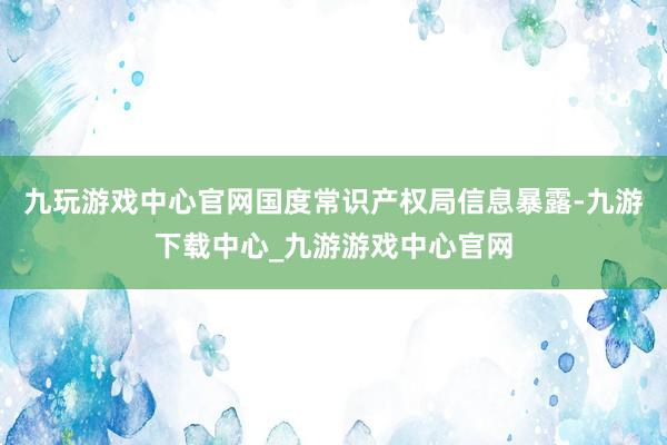 九玩游戏中心官网国度常识产权局信息暴露-九游下载中心_九游游戏中心官网