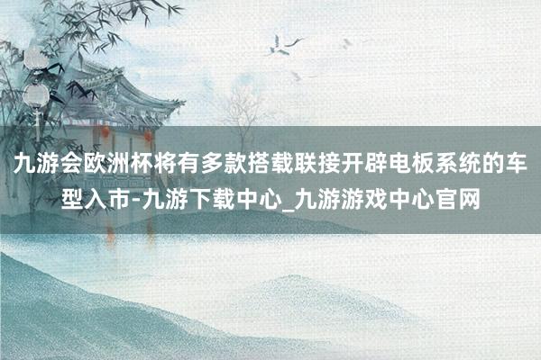 九游会欧洲杯将有多款搭载联接开辟电板系统的车型入市-九游下载中心_九游游戏中心官网