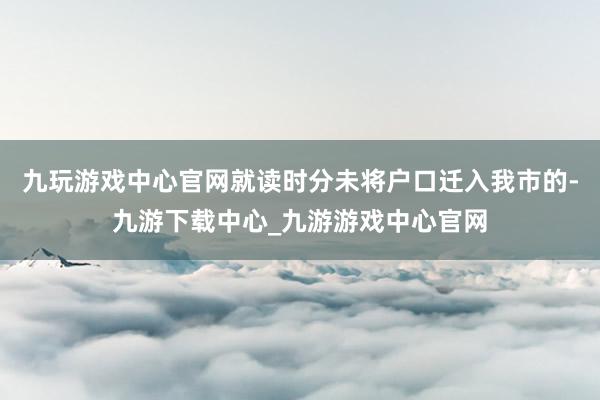 九玩游戏中心官网就读时分未将户口迁入我市的-九游下载中心_九游游戏中心官网