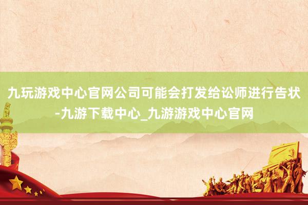 九玩游戏中心官网公司可能会打发给讼师进行告状-九游下载中心_九游游戏中心官网