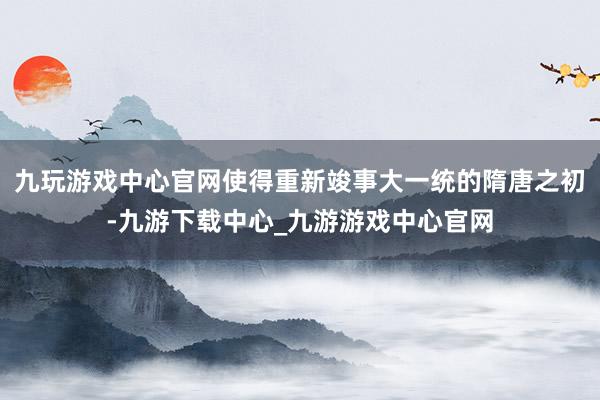 九玩游戏中心官网使得重新竣事大一统的隋唐之初-九游下载中心_九游游戏中心官网