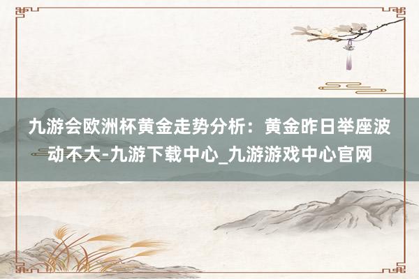 九游会欧洲杯　　黄金走势分析：　　黄金昨日举座波动不大-九游下载中心_九游游戏中心官网