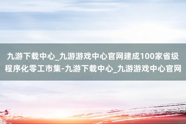 九游下载中心_九游游戏中心官网建成100家省级程序化零工市集-九游下载中心_九游游戏中心官网
