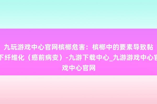 九玩游戏中心官网槟榔危害：槟榔中的要素导致黏膜下纤维化（癌前病变）-九游下载中心_九游游戏中心官网