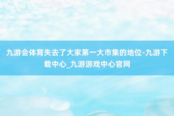 九游会体育失去了大家第一大市集的地位-九游下载中心_九游游戏中心官网