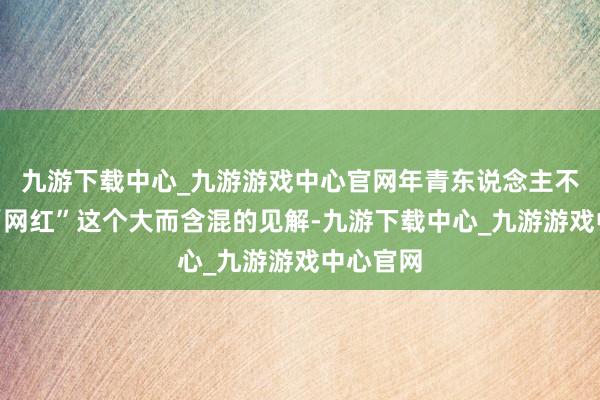九游下载中心_九游游戏中心官网年青东说念主不得志于“网红”这个大而含混的见解-九游下载中心_九游游戏中心官网