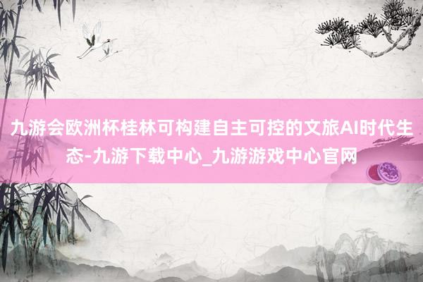 九游会欧洲杯桂林可构建自主可控的文旅AI时代生态-九游下载中心_九游游戏中心官网