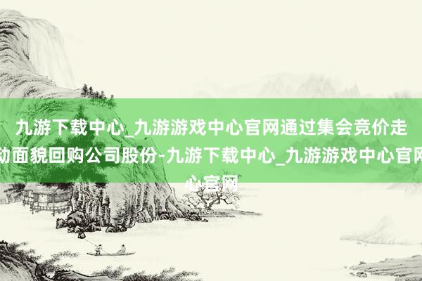 九游下载中心_九游游戏中心官网通过集会竞价走动面貌回购公司股份-九游下载中心_九游游戏中心官网