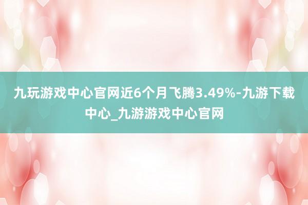 九玩游戏中心官网近6个月飞腾3.49%-九游下载中心_九游游戏中心官网