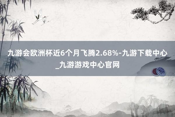 九游会欧洲杯近6个月飞腾2.68%-九游下载中心_九游游戏中心官网