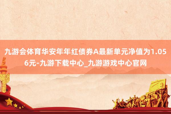 九游会体育华安年年红债券A最新单元净值为1.056元-九游下载中心_九游游戏中心官网