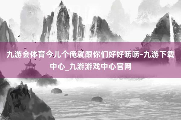 九游会体育今儿个俺就跟你们好好唠唠-九游下载中心_九游游戏中心官网