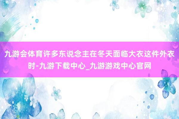 九游会体育许多东说念主在冬天面临大衣这件外衣时-九游下载中心_九游游戏中心官网