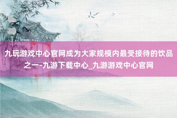 九玩游戏中心官网成为大家规模内最受接待的饮品之一-九游下载中心_九游游戏中心官网