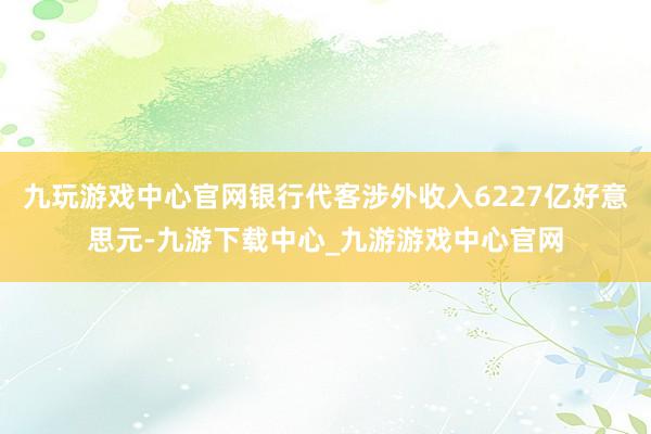 九玩游戏中心官网银行代客涉外收入6227亿好意思元-九游下载中心_九游游戏中心官网