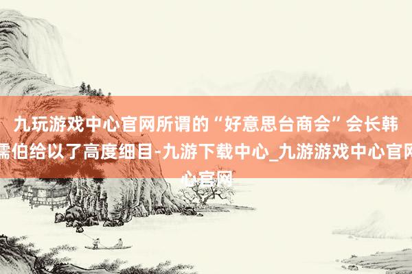 九玩游戏中心官网所谓的“好意思台商会”会长韩儒伯给以了高度细目-九游下载中心_九游游戏中心官网